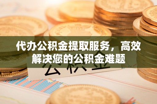 罗平代办公积金提取服务，高效解决您的公积金难题