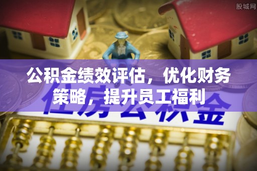 罗平公积金绩效评估，优化财务策略，提升员工福利