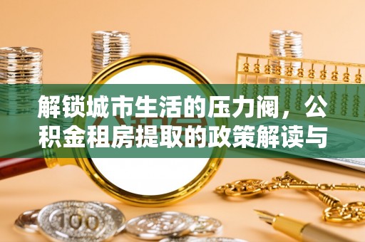 罗平解锁城市生活的压力阀，公积金租房提取的政策解读与实践指南