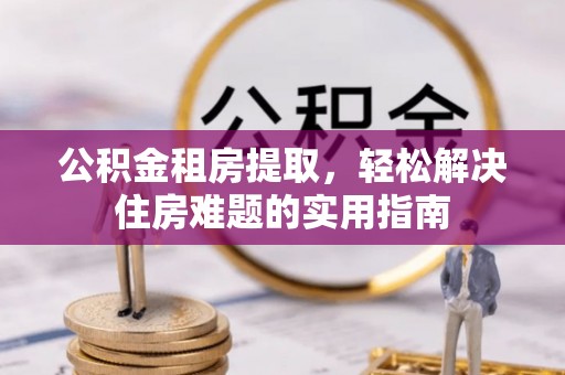 罗平公积金租房提取，轻松解决住房难题的实用指南