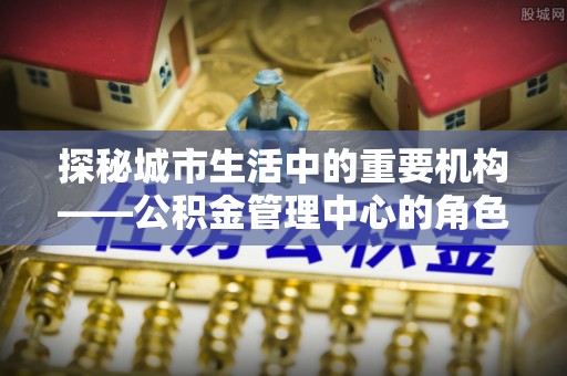罗平探秘城市生活中的重要机构——公积金管理中心的角色与意义