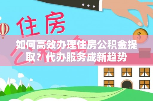 罗平如何高效办理住房公积金提取？代办服务成新趋势