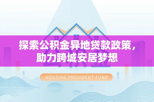 罗平探索公积金异地贷款政策，助力跨城安居梦想