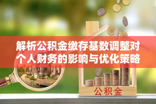 罗平解析公积金缴存基数调整对个人财务的影响与优化策略